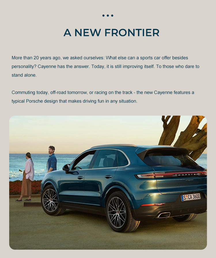 A NEW FRONTIER More than 20 years ago, we asked ourselves: What else can a sports car offer besidespersonality? Cayenne has the answer. Today, it is still improving itself, To those who dare tostand alone. Commuting today, off-road tomorrow, or racing on the track - the new Cayenne features atypical Porsche design that makes driving fun in any situation.